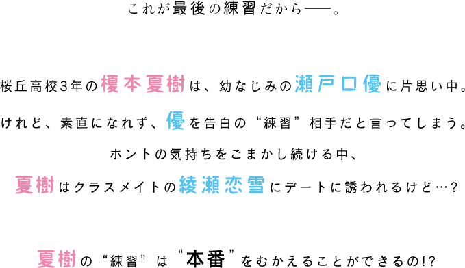 これが最後の練習だから――。桜丘高校3年の榎本夏樹は、幼なじみの瀬戸口優に片思い中。けれど、素直になれず、優を告白の“練習”相手だと言ってしまう。ホントの気持ちをごまかし続ける中、夏樹はクラスメイトの綾瀬恋雪にデートに誘われるけど…?夏樹の“練習”は“本番”をむかえることができるの!?