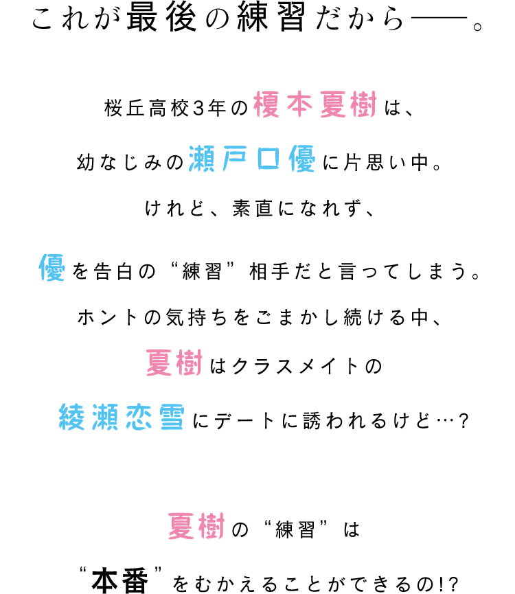 これが最後の練習だから――。桜丘高校3年の榎本夏樹は、幼なじみの瀬戸口優に片思い中。けれど、素直になれず、優を告白の“練習”相手だと言ってしまう。ホントの気持ちをごまかし続ける中、夏樹はクラスメイトの綾瀬恋雪にデートに誘われるけど…?夏樹の“練習”は“本番”をむかえることができるの!?