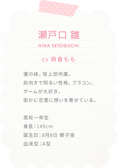 瀬戸口 雛　HINA SETOGUCHI
cv 麻倉もも

優の妹。陸上部所属。
前向きで明るい性格。ブラコン。ゲームが大好き。
密かに恋雪に想いを寄せている。

高校一年生
身長：149cm
誕生日：8月8日 獅子座
血液型：A型