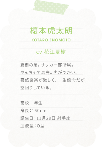 榎本虎太朗 KOTARO ENOMOTO
cv 花江夏樹

夏樹の弟。サッカー部所属。
やんちゃで馬鹿。声がでかい。
喜怒哀楽が激しく、一生懸命だが空回りしている。

高校一年生
身長：160cm
誕生日：11月29日 射手座
血液型：O型