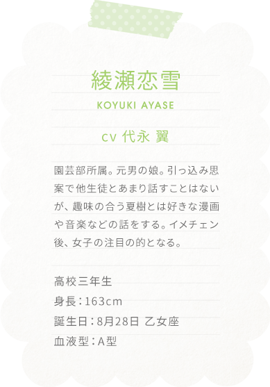 綾瀬恋雪 KOYUKI AYASE
cv 代永 翼

園芸部所属。元男の娘。
引っ込み思案で他生徒とあまり話すことはないが、趣味の合う夏樹とは好きな漫画や音楽などの話をする。
イメチェン後、女子の注目の的となる。

高校三年生
身長：163cm
誕生日：8月28日 乙女座
血液型：A型